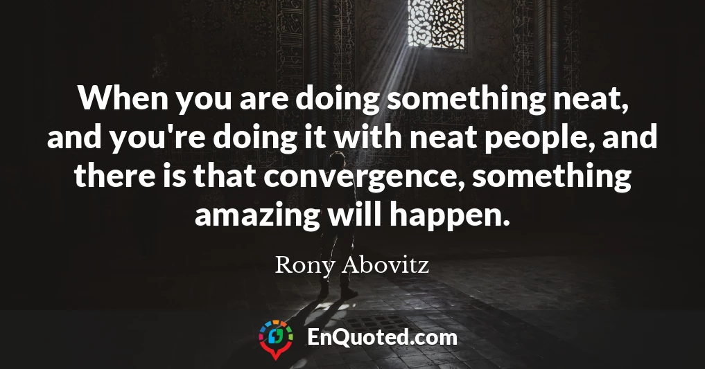 When you are doing something neat, and you're doing it with neat people, and there is that convergence, something amazing will happen.
