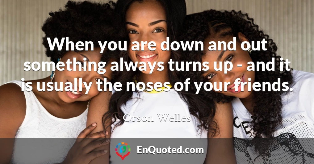 When you are down and out something always turns up - and it is usually the noses of your friends.