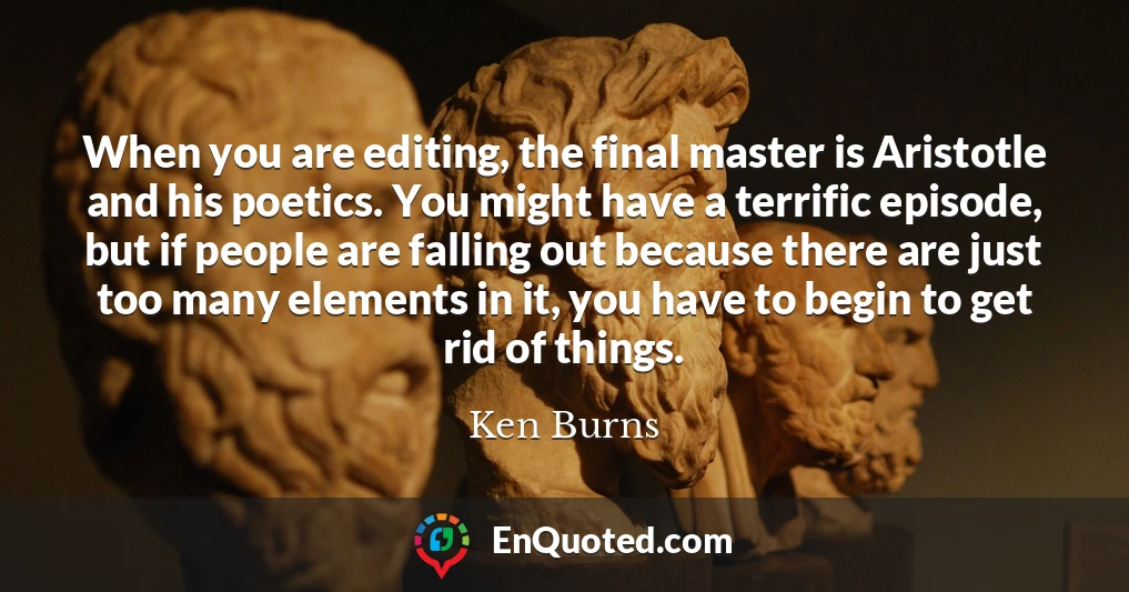 When you are editing, the final master is Aristotle and his poetics. You might have a terrific episode, but if people are falling out because there are just too many elements in it, you have to begin to get rid of things.