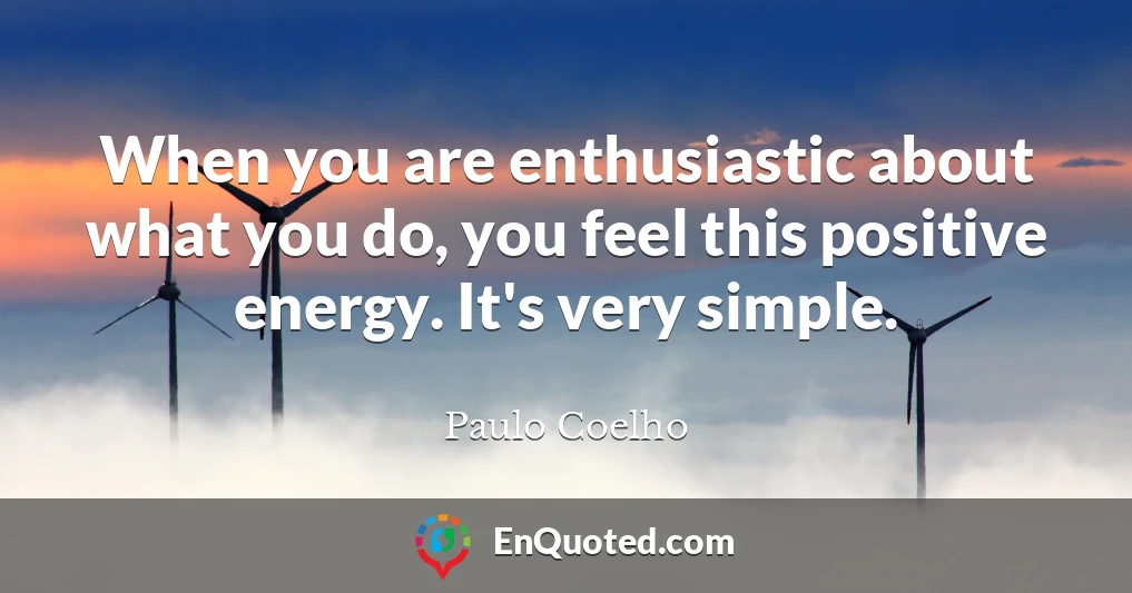 When you are enthusiastic about what you do, you feel this positive energy. It's very simple.
