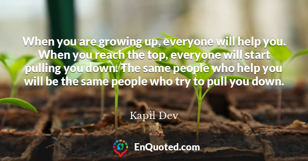 When you are growing up, everyone will help you. When you reach the top, everyone will start pulling you down. The same people who help you will be the same people who try to pull you down.