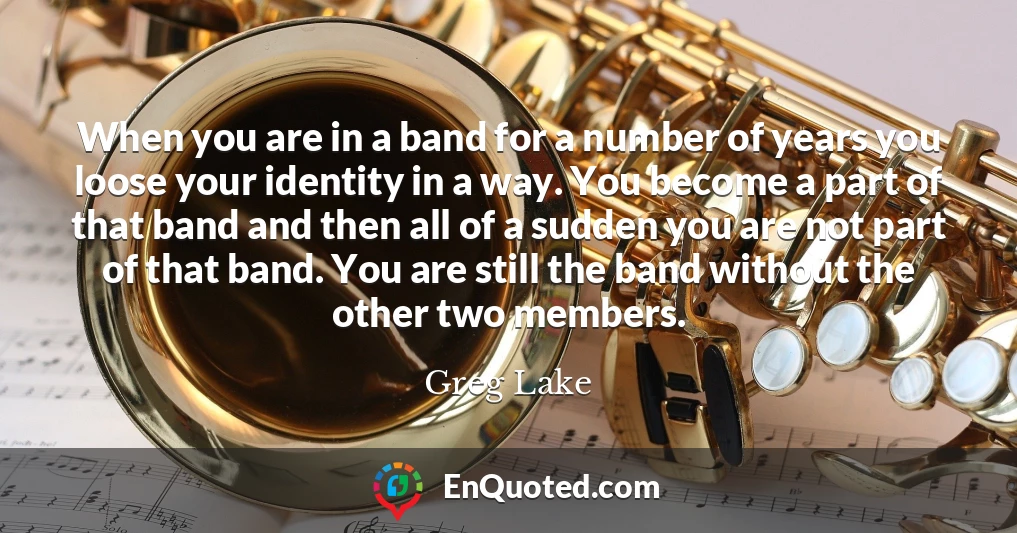 When you are in a band for a number of years you loose your identity in a way. You become a part of that band and then all of a sudden you are not part of that band. You are still the band without the other two members.