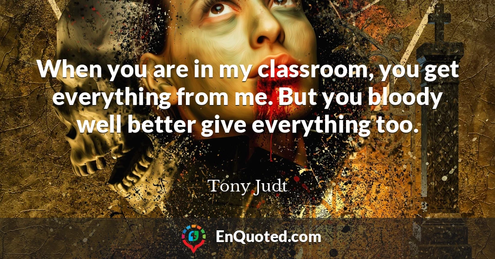 When you are in my classroom, you get everything from me. But you bloody well better give everything too.