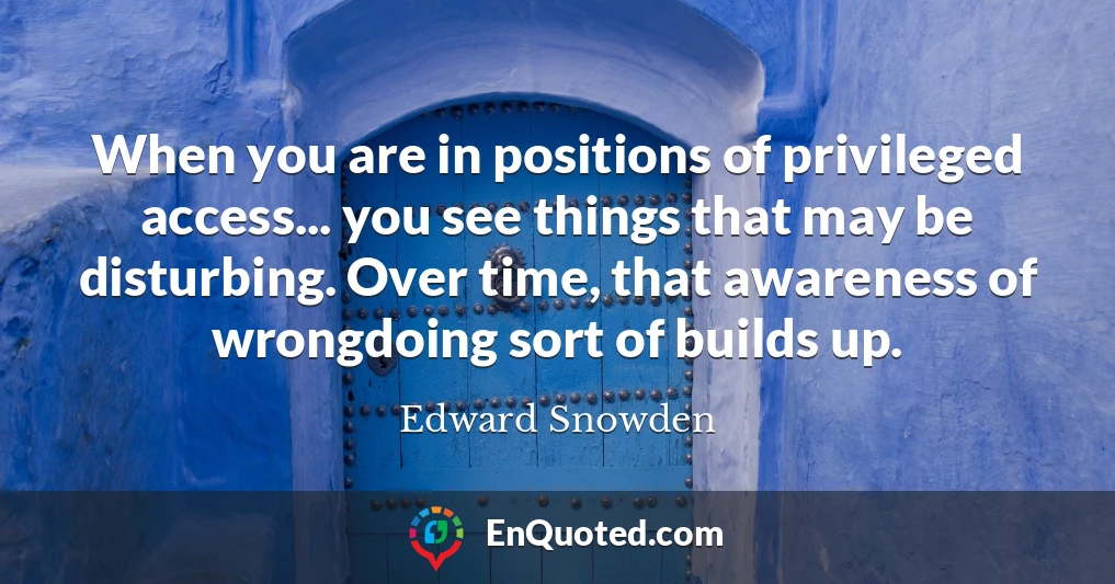 When you are in positions of privileged access... you see things that may be disturbing. Over time, that awareness of wrongdoing sort of builds up.