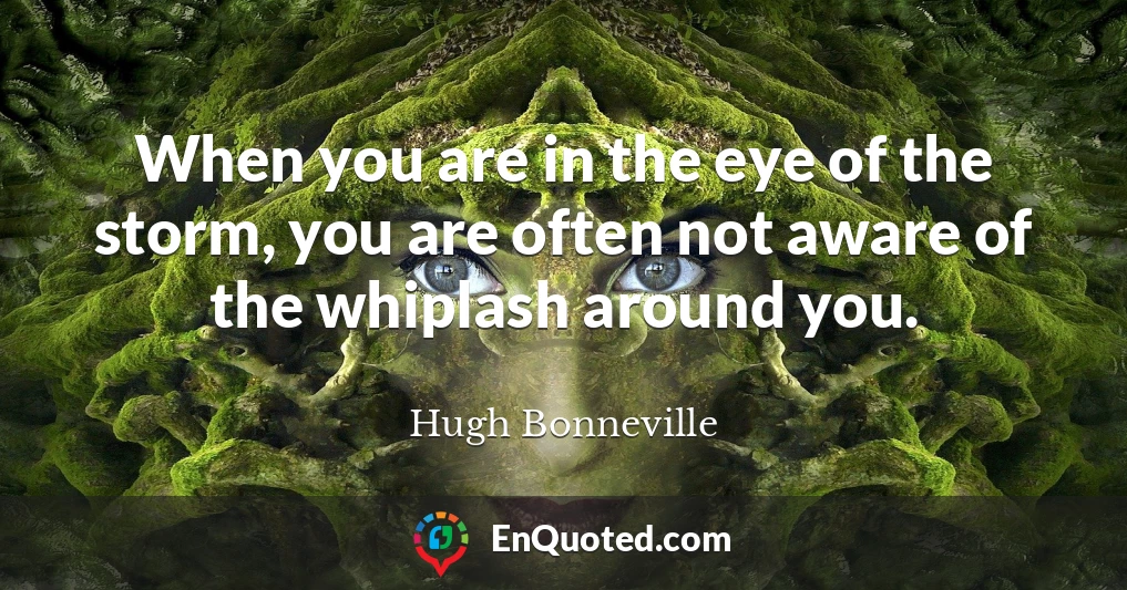 When you are in the eye of the storm, you are often not aware of the whiplash around you.