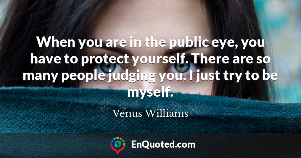 When you are in the public eye, you have to protect yourself. There are so many people judging you. I just try to be myself.