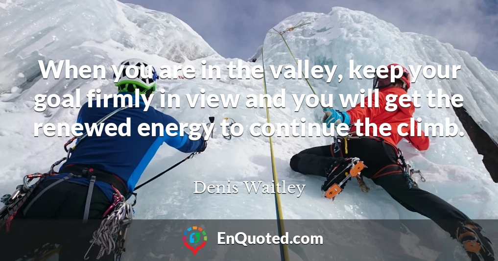 When you are in the valley, keep your goal firmly in view and you will get the renewed energy to continue the climb.