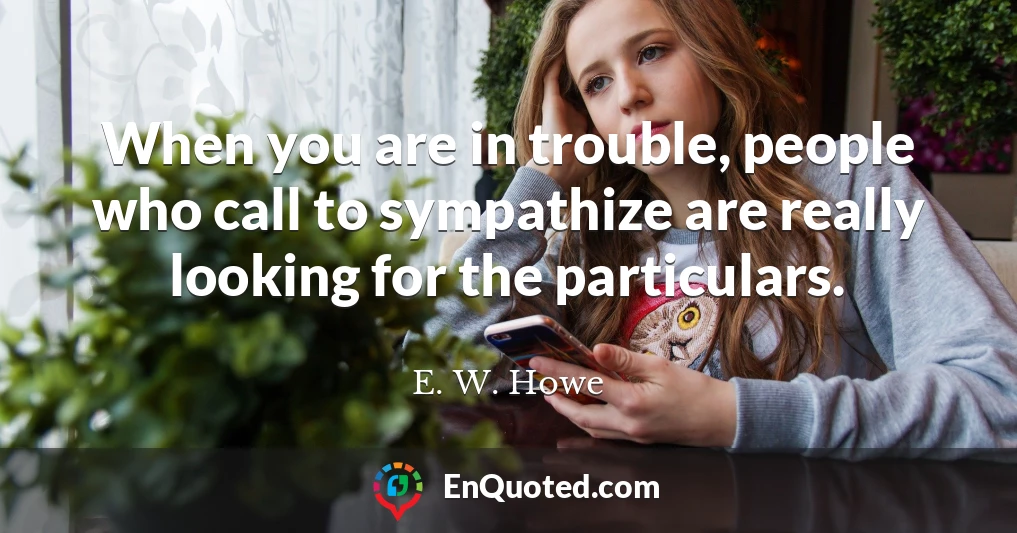 When you are in trouble, people who call to sympathize are really looking for the particulars.