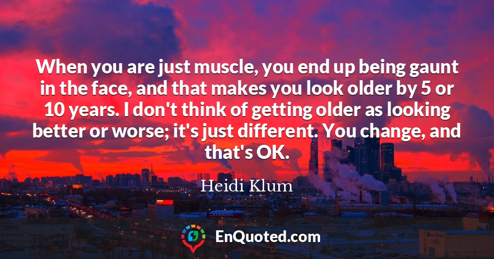 When you are just muscle, you end up being gaunt in the face, and that makes you look older by 5 or 10 years. I don't think of getting older as looking better or worse; it's just different. You change, and that's OK.