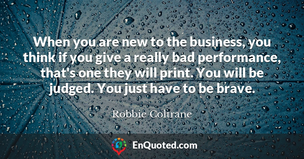 When you are new to the business, you think if you give a really bad performance, that's one they will print. You will be judged. You just have to be brave.