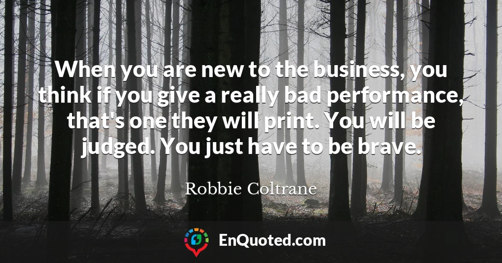 When you are new to the business, you think if you give a really bad performance, that's one they will print. You will be judged. You just have to be brave.