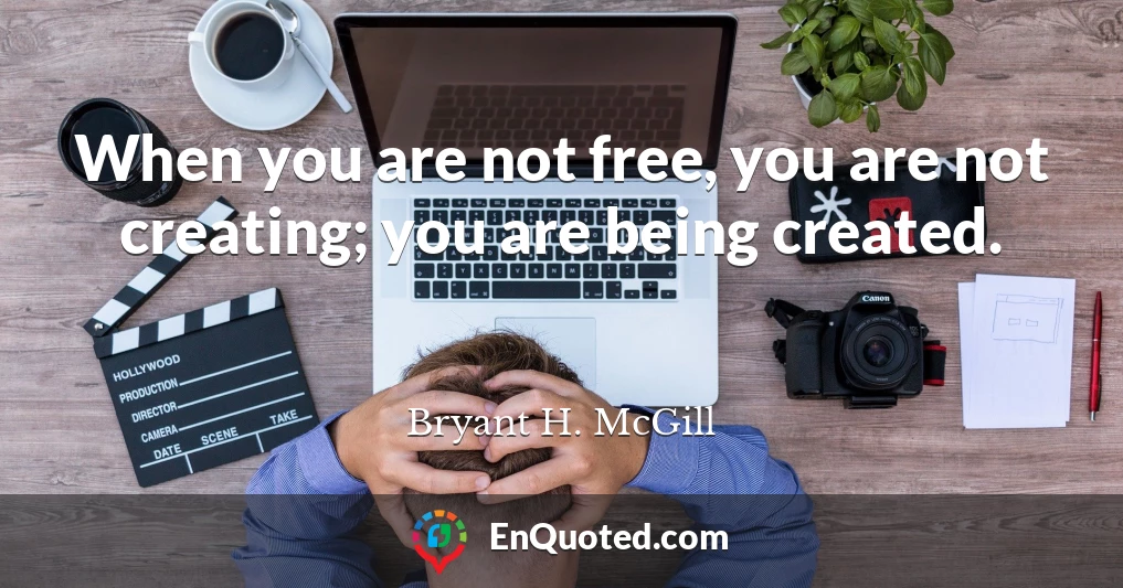 When you are not free, you are not creating; you are being created.