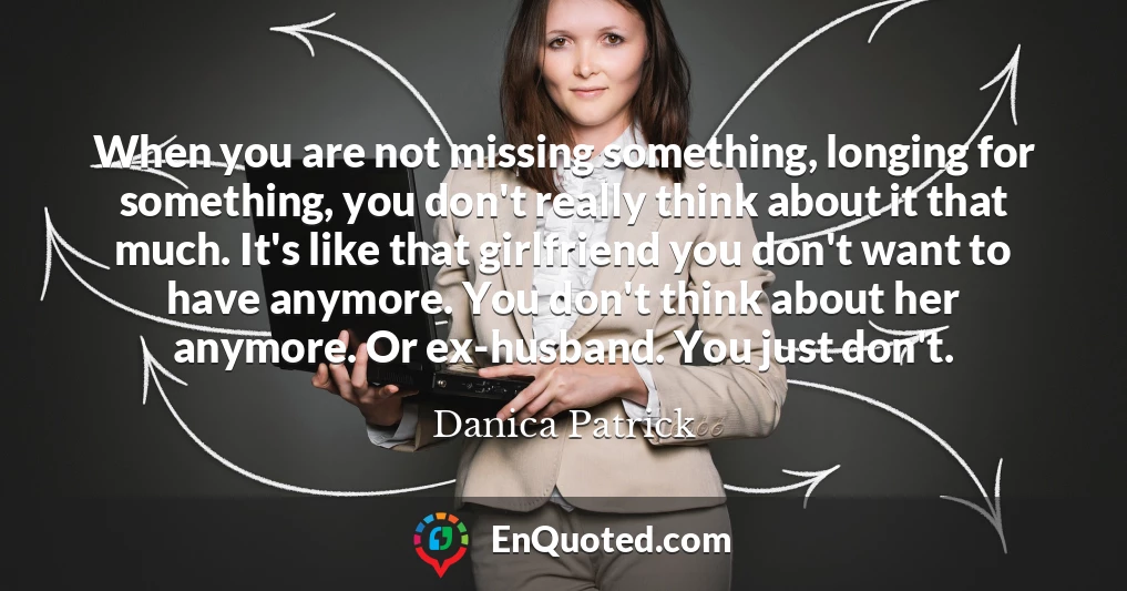 When you are not missing something, longing for something, you don't really think about it that much. It's like that girlfriend you don't want to have anymore. You don't think about her anymore. Or ex-husband. You just don't.