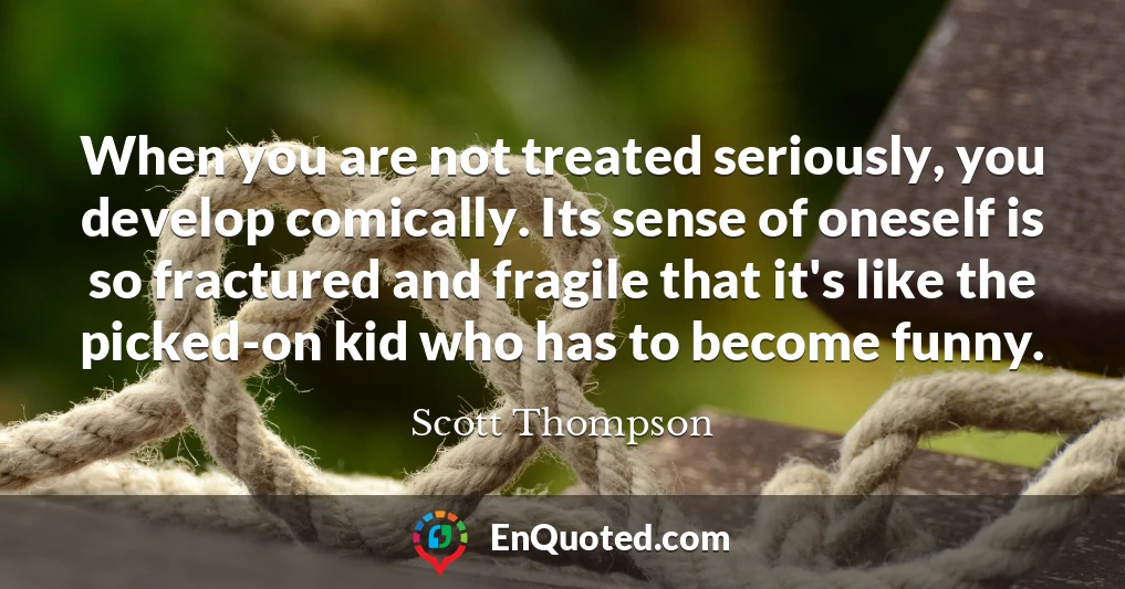 When you are not treated seriously, you develop comically. Its sense of oneself is so fractured and fragile that it's like the picked-on kid who has to become funny.