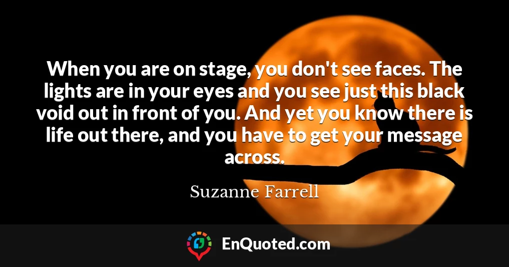 When you are on stage, you don't see faces. The lights are in your eyes and you see just this black void out in front of you. And yet you know there is life out there, and you have to get your message across.