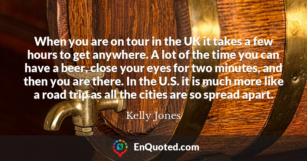 When you are on tour in the UK it takes a few hours to get anywhere. A lot of the time you can have a beer, close your eyes for two minutes, and then you are there. In the U.S. it is much more like a road trip as all the cities are so spread apart.
