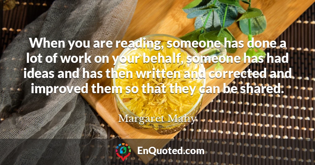 When you are reading, someone has done a lot of work on your behalf, someone has had ideas and has then written and corrected and improved them so that they can be shared.