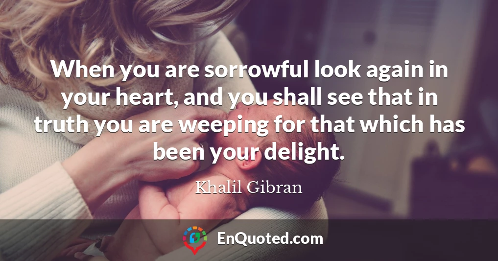 When you are sorrowful look again in your heart, and you shall see that in truth you are weeping for that which has been your delight.