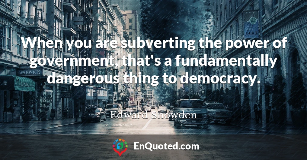 When you are subverting the power of government, that's a fundamentally dangerous thing to democracy.