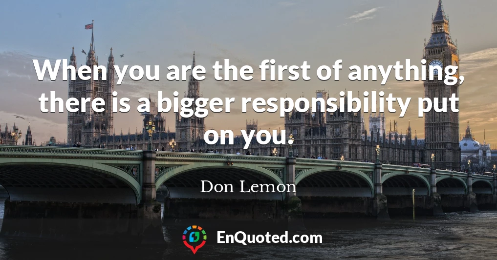 When you are the first of anything, there is a bigger responsibility put on you.