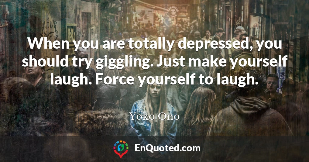 When you are totally depressed, you should try giggling. Just make yourself laugh. Force yourself to laugh.
