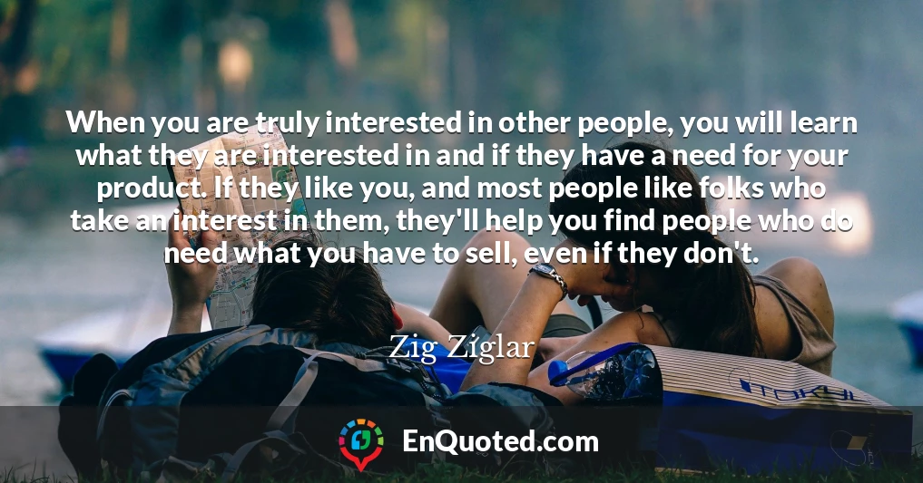 When you are truly interested in other people, you will learn what they are interested in and if they have a need for your product. If they like you, and most people like folks who take an interest in them, they'll help you find people who do need what you have to sell, even if they don't.