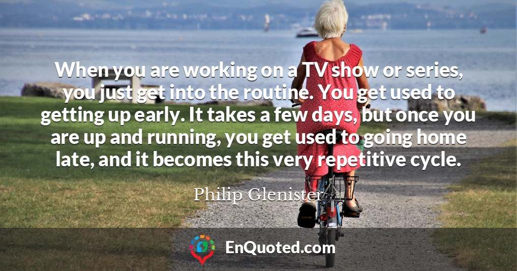 When you are working on a TV show or series, you just get into the routine. You get used to getting up early. It takes a few days, but once you are up and running, you get used to going home late, and it becomes this very repetitive cycle.