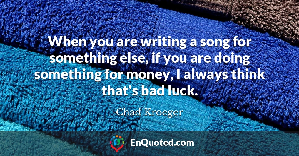 When you are writing a song for something else, if you are doing something for money, I always think that's bad luck.