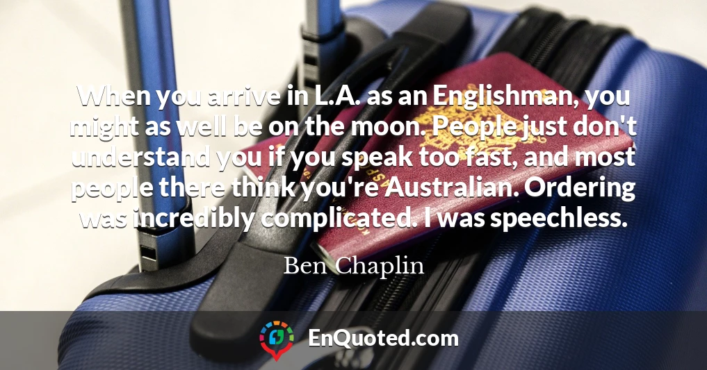 When you arrive in L.A. as an Englishman, you might as well be on the moon. People just don't understand you if you speak too fast, and most people there think you're Australian. Ordering was incredibly complicated. I was speechless.