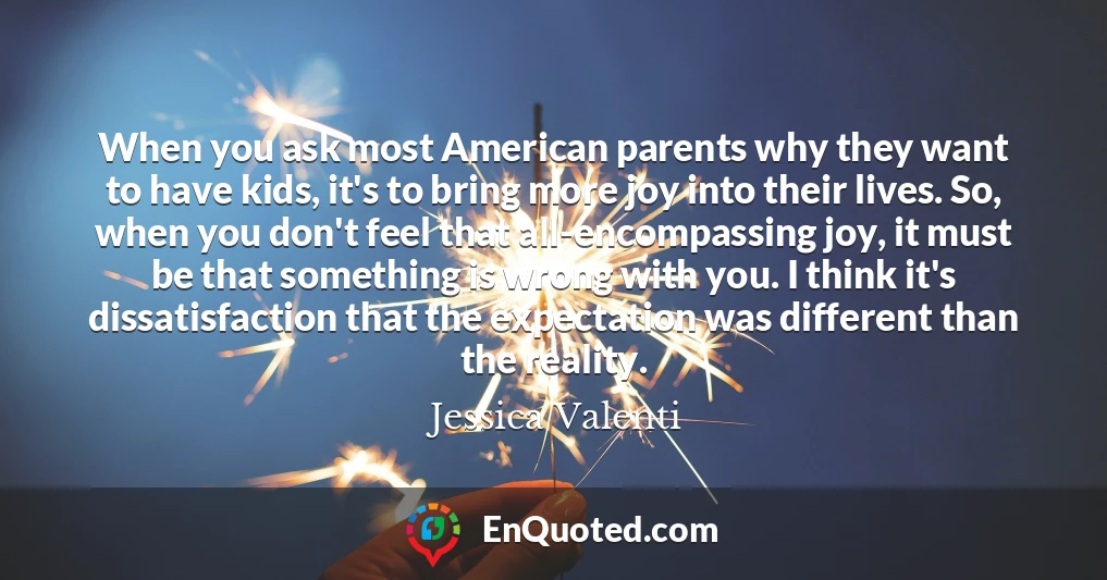When you ask most American parents why they want to have kids, it's to bring more joy into their lives. So, when you don't feel that all-encompassing joy, it must be that something is wrong with you. I think it's dissatisfaction that the expectation was different than the reality.