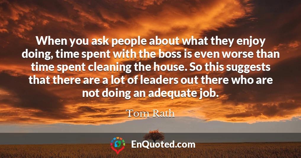 When you ask people about what they enjoy doing, time spent with the boss is even worse than time spent cleaning the house. So this suggests that there are a lot of leaders out there who are not doing an adequate job.