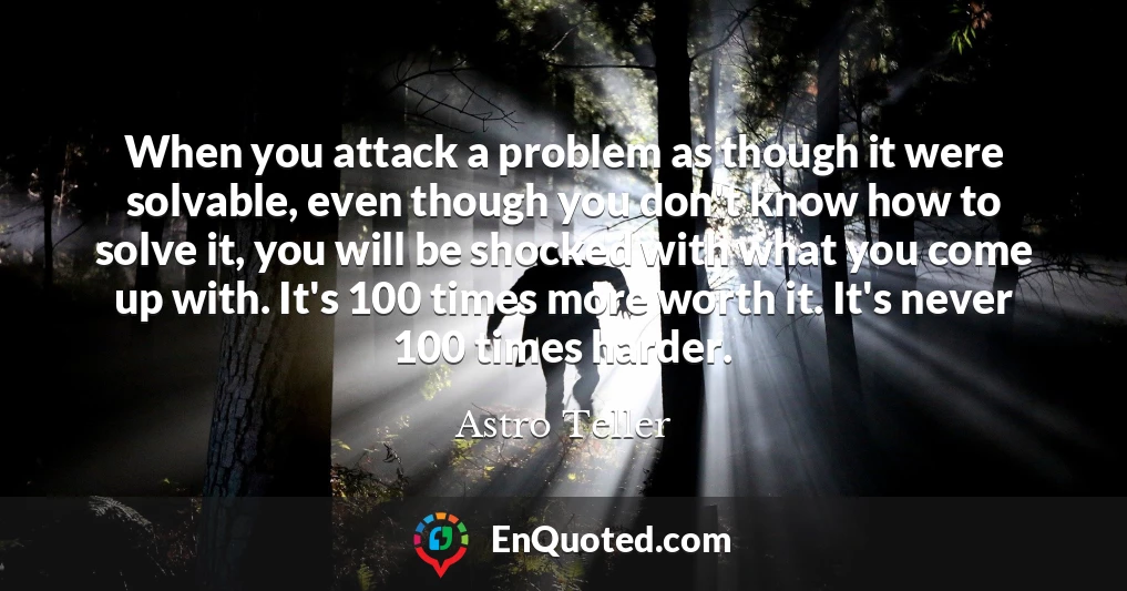 When you attack a problem as though it were solvable, even though you don't know how to solve it, you will be shocked with what you come up with. It's 100 times more worth it. It's never 100 times harder.