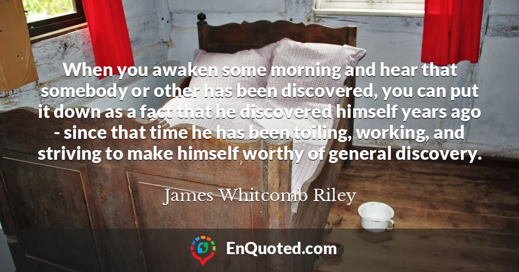 When you awaken some morning and hear that somebody or other has been discovered, you can put it down as a fact that he discovered himself years ago - since that time he has been toiling, working, and striving to make himself worthy of general discovery.