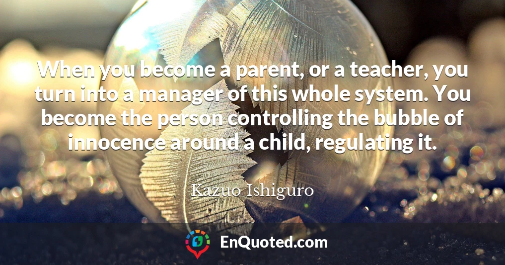 When you become a parent, or a teacher, you turn into a manager of this whole system. You become the person controlling the bubble of innocence around a child, regulating it.