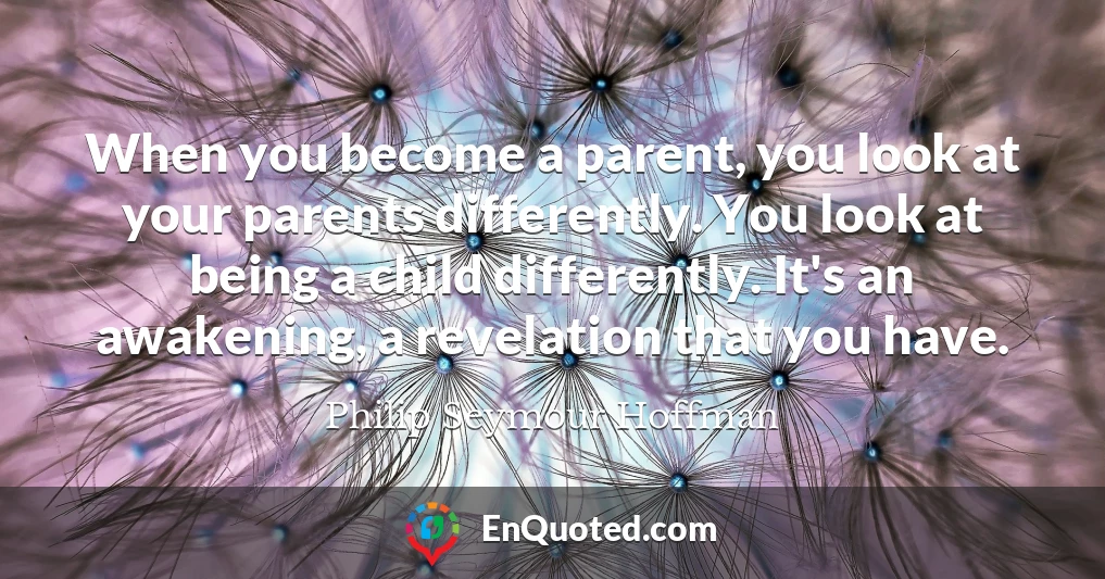 When you become a parent, you look at your parents differently. You look at being a child differently. It's an awakening, a revelation that you have.