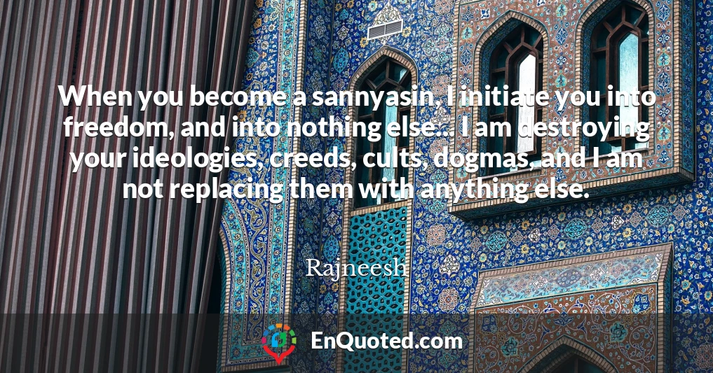 When you become a sannyasin, I initiate you into freedom, and into nothing else... I am destroying your ideologies, creeds, cults, dogmas, and I am not replacing them with anything else.