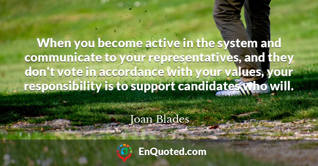 When you become active in the system and communicate to your representatives, and they don't vote in accordance with your values, your responsibility is to support candidates who will.