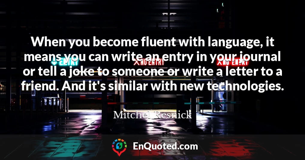 When you become fluent with language, it means you can write an entry in your journal or tell a joke to someone or write a letter to a friend. And it's similar with new technologies.