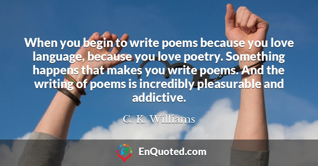 When you begin to write poems because you love language, because you love poetry. Something happens that makes you write poems. And the writing of poems is incredibly pleasurable and addictive.
