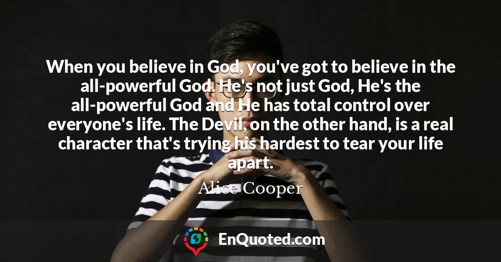 When you believe in God, you've got to believe in the all-powerful God. He's not just God, He's the all-powerful God and He has total control over everyone's life. The Devil, on the other hand, is a real character that's trying his hardest to tear your life apart.