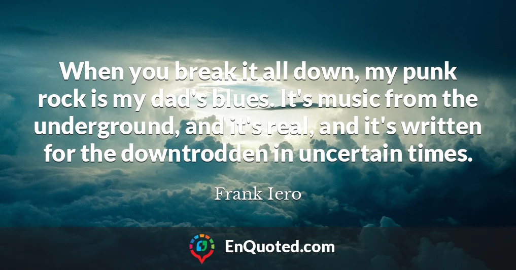 When you break it all down, my punk rock is my dad's blues. It's music from the underground, and it's real, and it's written for the downtrodden in uncertain times.