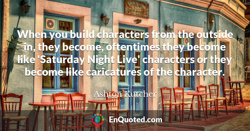 When you build characters from the outside in, they become, oftentimes they become like 'Saturday Night Live' characters or they become like caricatures of the character.
