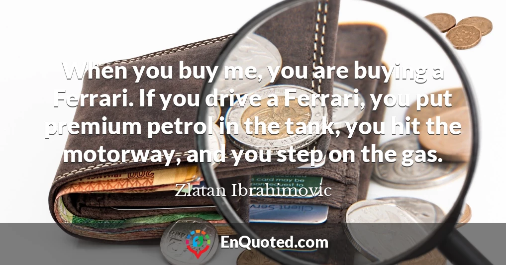 When you buy me, you are buying a Ferrari. If you drive a Ferrari, you put premium petrol in the tank, you hit the motorway, and you step on the gas.