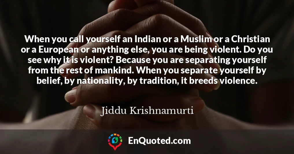 When you call yourself an Indian or a Muslim or a Christian or a European or anything else, you are being violent. Do you see why it is violent? Because you are separating yourself from the rest of mankind. When you separate yourself by belief, by nationality, by tradition, it breeds violence.