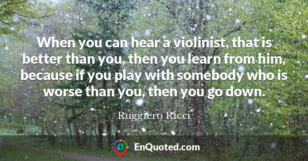 When you can hear a violinist, that is better than you, then you learn from him, because if you play with somebody who is worse than you, then you go down.