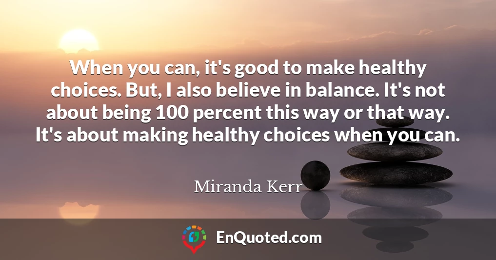 When you can, it's good to make healthy choices. But, I also believe in balance. It's not about being 100 percent this way or that way. It's about making healthy choices when you can.