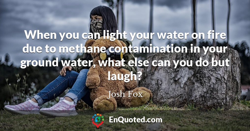 When you can light your water on fire due to methane contamination in your ground water, what else can you do but laugh?