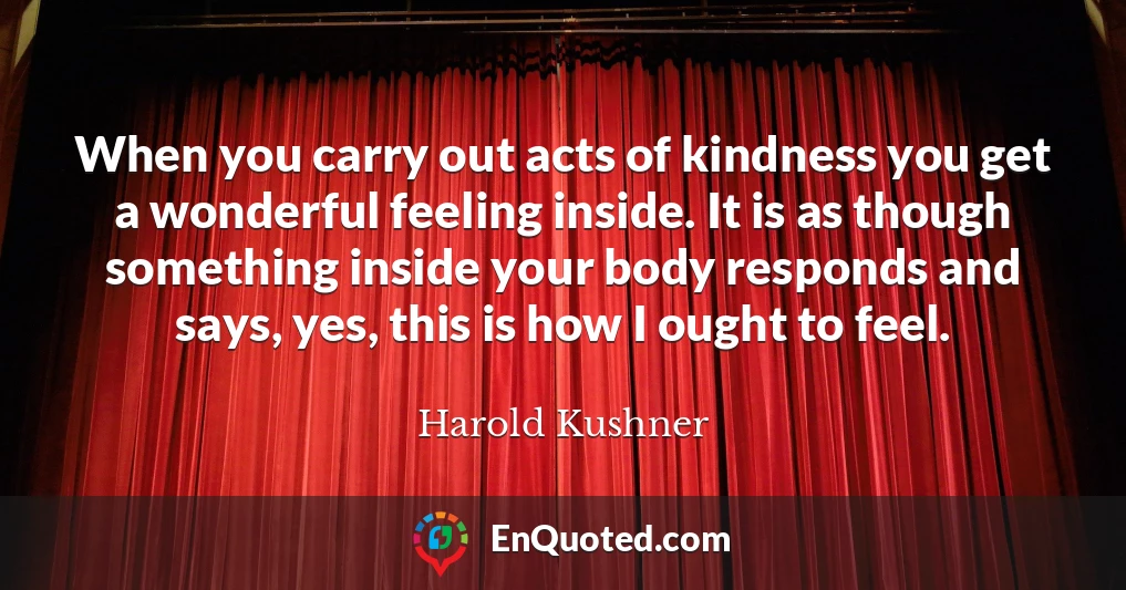 When you carry out acts of kindness you get a wonderful feeling inside. It is as though something inside your body responds and says, yes, this is how I ought to feel.