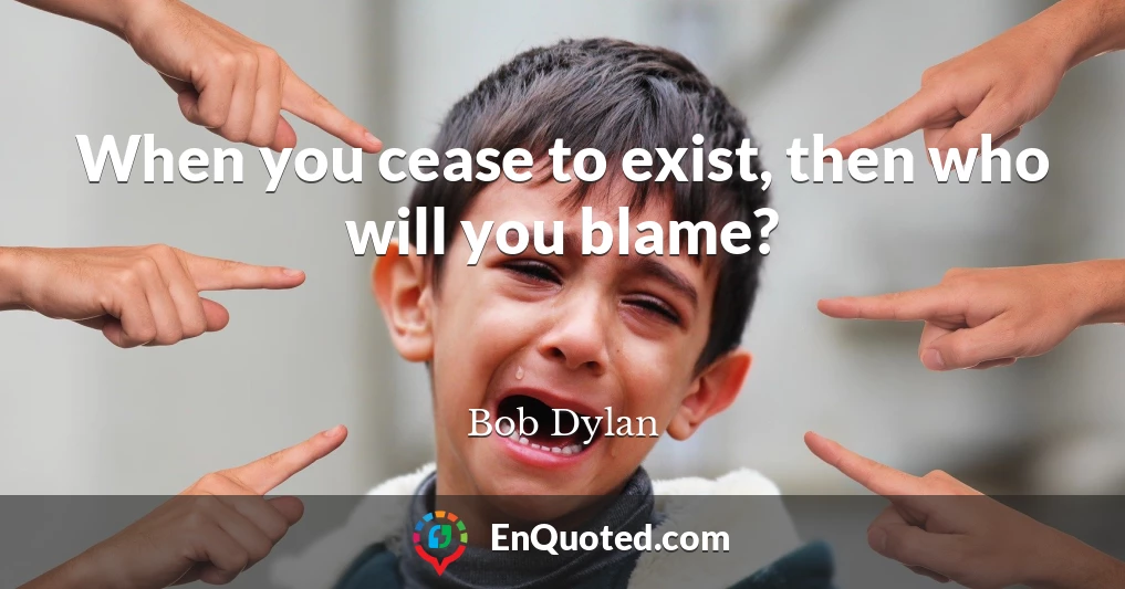 When you cease to exist, then who will you blame?
