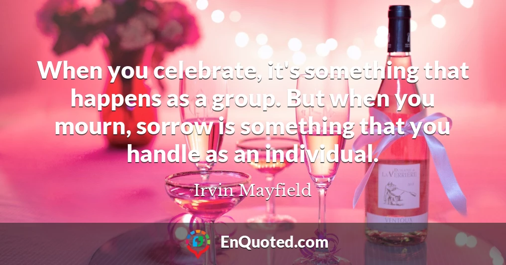 When you celebrate, it's something that happens as a group. But when you mourn, sorrow is something that you handle as an individual.